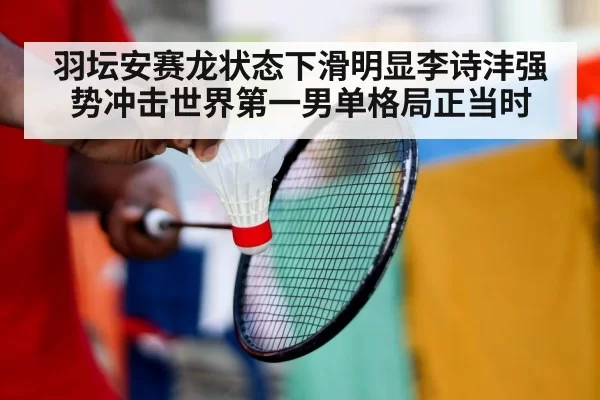 羽坛安赛龙状态下滑明显李诗沣强势冲击世界第一男单格局正当时