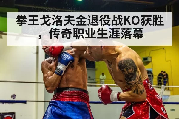 拳王戈洛夫金退役战KO获胜，传奇职业生涯落幕