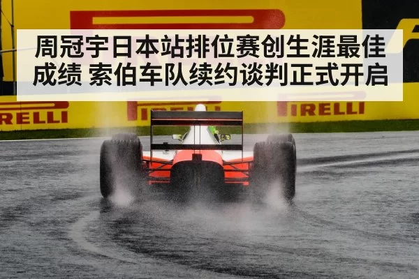 周冠宇日本站排位赛创生涯最佳成绩 索伯车队续约谈判正式开启